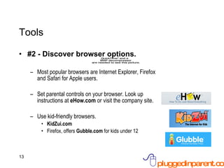 Tools #2 - Discover browser options. Most popular browsers are Internet Explorer, Firefox and Safari for Apple users. Set parental controls on your browser. Look up instructions at  eHow.com  or visit the company site. Use kid-friendly browsers.  KidZui.com  Firefox, offers  Gubble.com  for kids under 12 