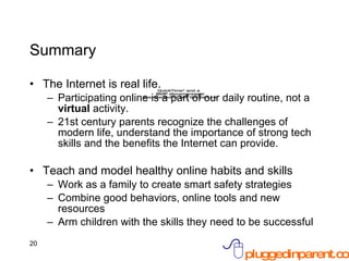 Summary The Internet is real life. Participating online is a part of our daily routine, not a  virtual  activity. 21st century parents recognize the challenges of modern life, understand the importance of strong tech skills and the benefits the Internet can provide. Teach and model healthy online habits and skills  Work as a family to create smart safety strategies Combine good behaviors, online tools and new resources Arm children with the skills they need to be successful 