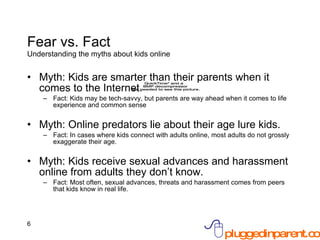 Fear vs. Fact Understanding the myths about kids online Myth: Kids are smarter than their parents when it comes to the Internet. Fact: Kids may be tech-savvy, but parents are way ahead when it comes to life experience and common sense Myth: Online predators lie about their age lure kids. Fact: In cases where kids connect with adults online, most adults do not grossly exaggerate their age. Myth: Kids receive sexual advances and harassment online from adults they don’t know. Fact: Most often, sexual advances, threats and harassment comes from peers that kids know in real life. 