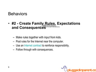 Behaviors #2 - Create Family Rules, Expectations and Consequences Make rules together with input from kids. Post rules for the Internet near the computer. Use an  Internet contract  to reinforce responsibility. Follow through with consequences. 