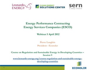1
Energy Performance Contracting
Energy Services Companies (ESCO)
Webinar 5 April 2012
Pierre Langlois
President - Econoler
Course on Regulation and Sustainable Energy in Developing Countries –
Session 9
www.leonardo-energy.org/course-regulation-and-sustainable-energy-
developing-countries
 