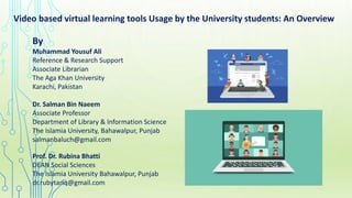 Video based virtual learning tools Usage by the University students: An Overview
By
Muhammad Yousuf Ali
Reference & Research Support
Associate Librarian
The Aga Khan University
Karachi, Pakistan
Dr. Salman Bin Naeem
Associate Professor
Department of Library & Information Science
The Islamia University, Bahawalpur, Punjab
salmanbaluch@gmail.com
Prof. Dr. Rubina Bhatti
DEAN Social Sciences
The Islamia University Bahawalpur, Punjab
dr.rubytariq@gmail.com
 