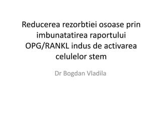 Reducerea rezorbtiei osoase prin
imbunatatirea raportului
OPG/RANKL indus de activarea
celulelor stem
Dr Bogdan Vladila
 