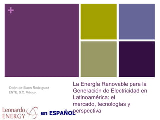 La Energía Renovable para la Generación de Electricidad en Latinoamérica: el mercado, tecnologías y perspectiva Odón de Buen Rodríguez ENTE, S.C. México. 