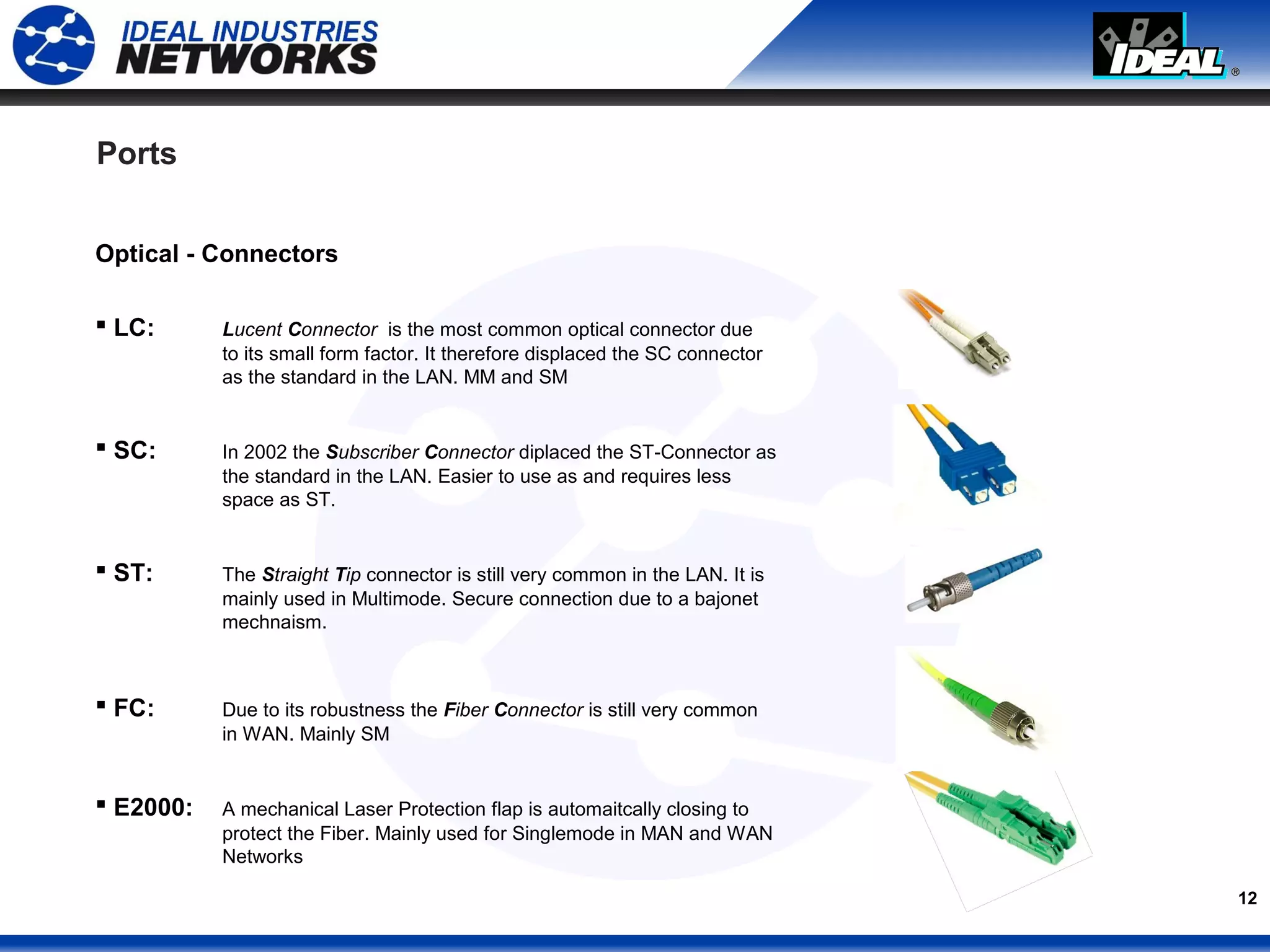 12
Ports
Optical - Connectors
 LC: Lucent Connector is the most common optical connector due
to its small form factor. It therefore displaced the SC connector
as the standard in the LAN. MM and SM
 SC: In 2002 the Subscriber Connector diplaced the ST-Connector as
the standard in the LAN. Easier to use as and requires less
space as ST.
 ST: The Straight Tip connector is still very common in the LAN. It is
mainly used in Multimode. Secure connection due to a bajonet
mechnaism.
 FC: Due to its robustness the Fiber Connector is still very common
in WAN. Mainly SM
 E2000: A mechanical Laser Protection flap is automaitcally closing to
protect the Fiber. Mainly used for Singlemode in MAN and WAN
Networks
 