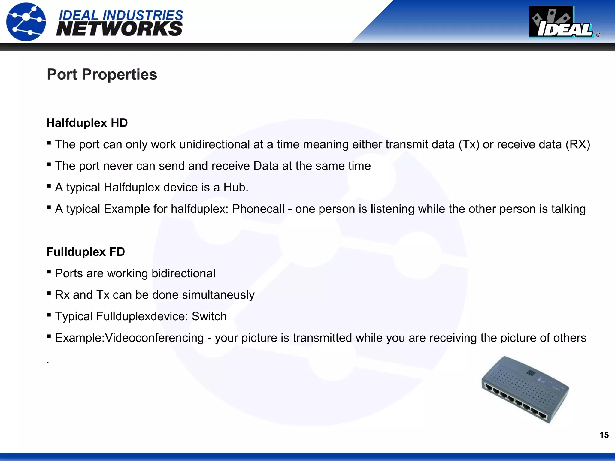 15
Port Properties
Halfduplex HD
 The port can only work unidirectional at a time meaning either transmit data (Tx) or receive data (RX)
 The port never can send and receive Data at the same time
 A typical Halfduplex device is a Hub.
 A typical Example for halfduplex: Phonecall - one person is listening while the other person is talking
Fullduplex FD
 Ports are working bidirectional
 Rx and Tx can be done simultaneusly
 Typical Fullduplexdevice: Switch
 Example:Videoconferencing - your picture is transmitted while you are receiving the picture of others
.
 