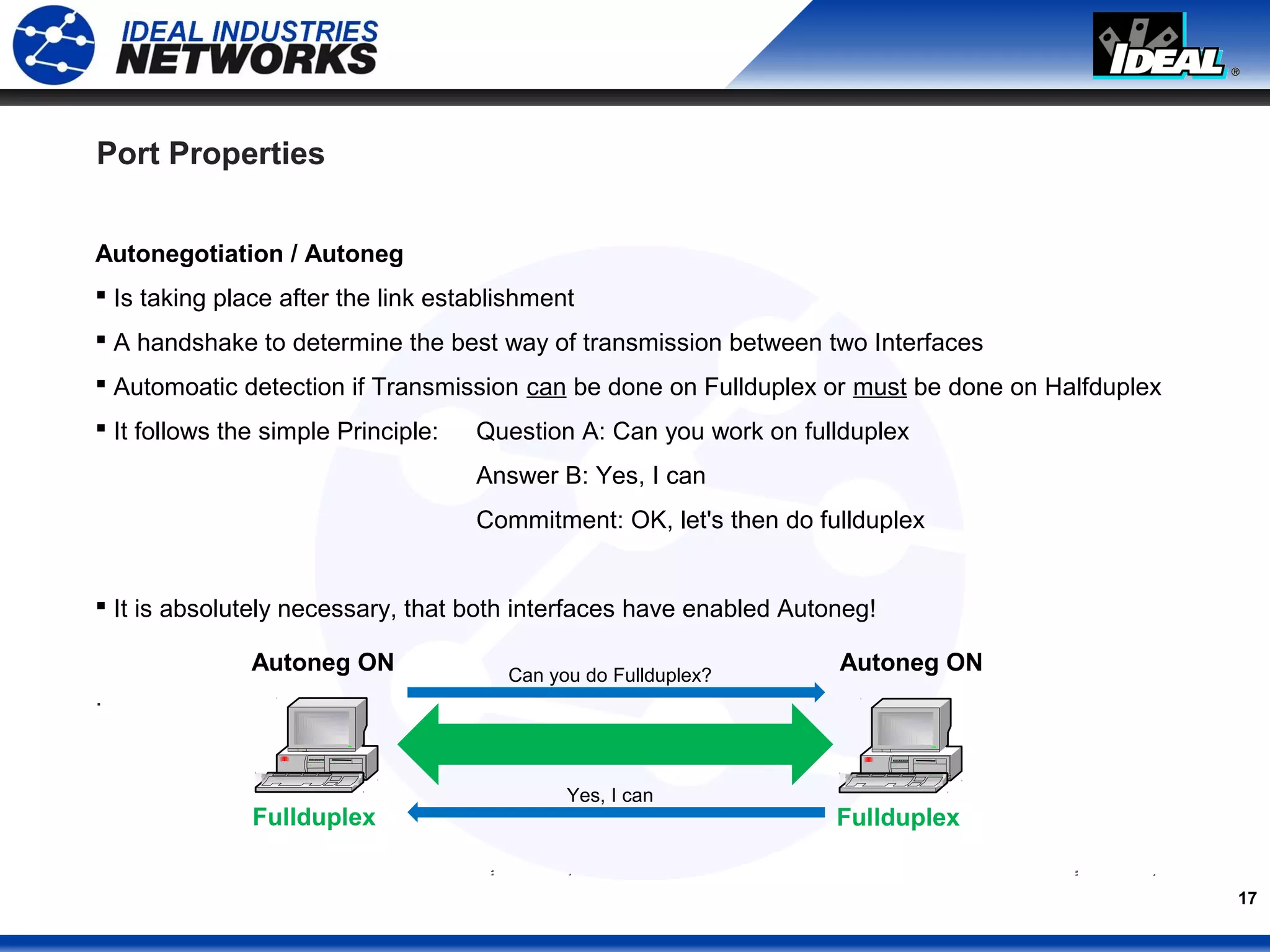 17
Port Properties
Autonegotiation / Autoneg
 Is taking place after the link establishment
 A handshake to determine the best way of transmission between two Interfaces
 Automoatic detection if Transmission can be done on Fullduplex or must be done on Halfduplex
 It follows the simple Principle: Question A: Can you work on fullduplex
Answer B: Yes, I can
Commitment: OK, let's then do fullduplex
 It is absolutely necessary, that both interfaces have enabled Autoneg!
.
Fullduplex Fullduplex
Autoneg ONAutoneg ON Can you do Fullduplex?
Yes, I can
 