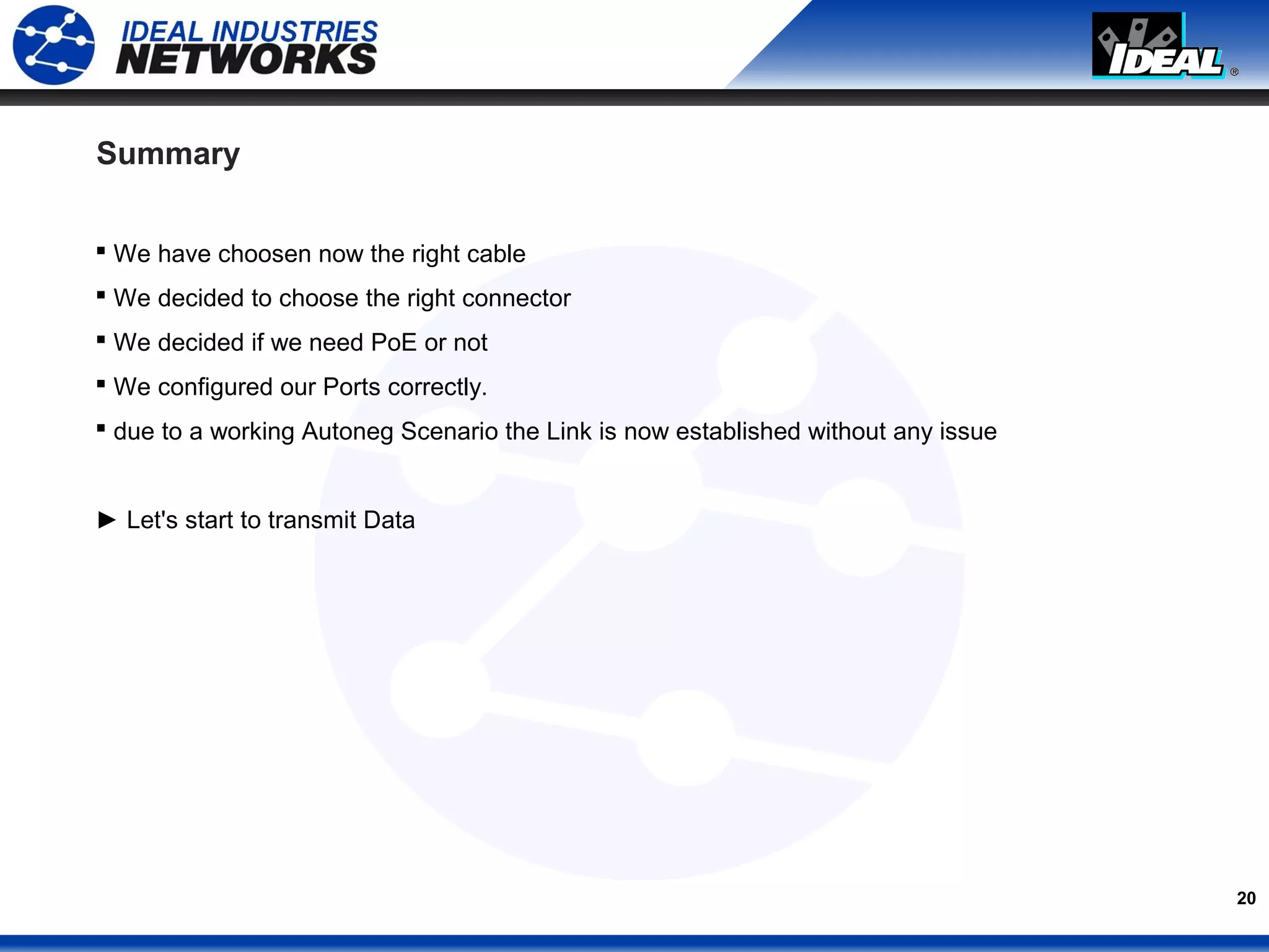 20
Summary
 We have choosen now the right cable
 We decided to choose the right connector
 We decided if we need PoE or not
 We configured our Ports correctly.
 due to a working Autoneg Scenario the Link is now established without any issue
► Let's start to transmit Data
 