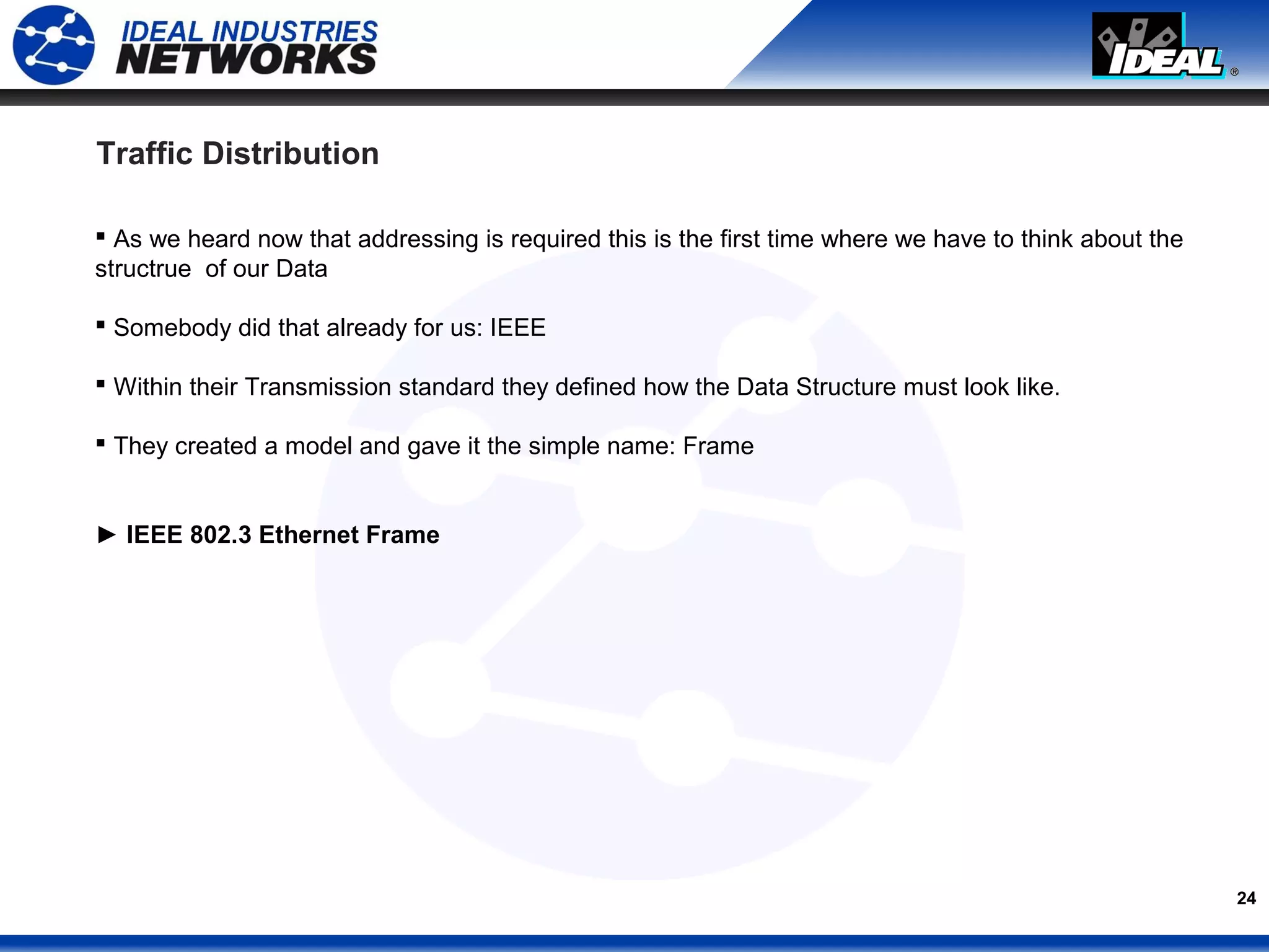 24
Traffic Distribution
 As we heard now that addressing is required this is the first time where we have to think about the
structrue of our Data
 Somebody did that already for us: IEEE
 Within their Transmission standard they defined how the Data Structure must look like.
 They created a model and gave it the simple name: Frame
► IEEE 802.3 Ethernet Frame
 