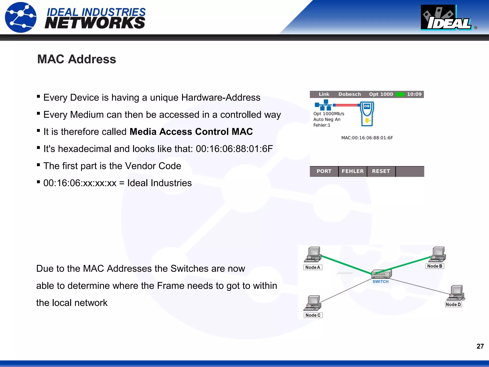 27
MAC Address
 Every Device is having a unique Hardware-Address
 Every Medium can then be accessed in a controlled way
 It is therefore called Media Access Control MAC
 It's hexadecimal and looks like that: 00:16:06:88:01:6F
 The first part is the Vendor Code
 00:16:06:xx:xx:xx = Ideal Industries
Due to the MAC Addresses the Switches are now
able to determine where the Frame needs to got to within
the local network
 