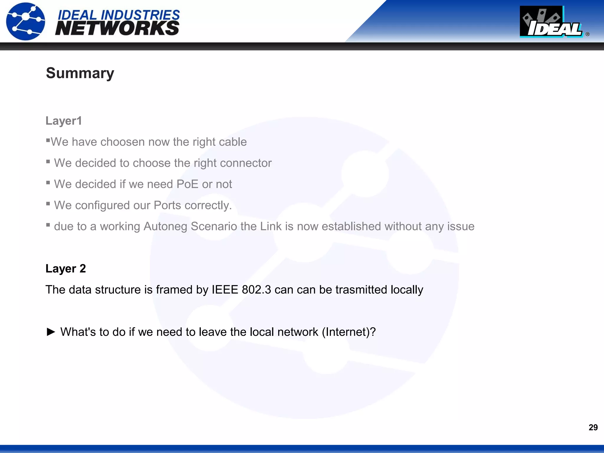 29
Summary
Layer1
We have choosen now the right cable
 We decided to choose the right connector
 We decided if we need PoE or not
 We configured our Ports correctly.
 due to a working Autoneg Scenario the Link is now established without any issue
Layer 2
The data structure is framed by IEEE 802.3 can can be trasmitted locally
► What's to do if we need to leave the local network (Internet)?
 