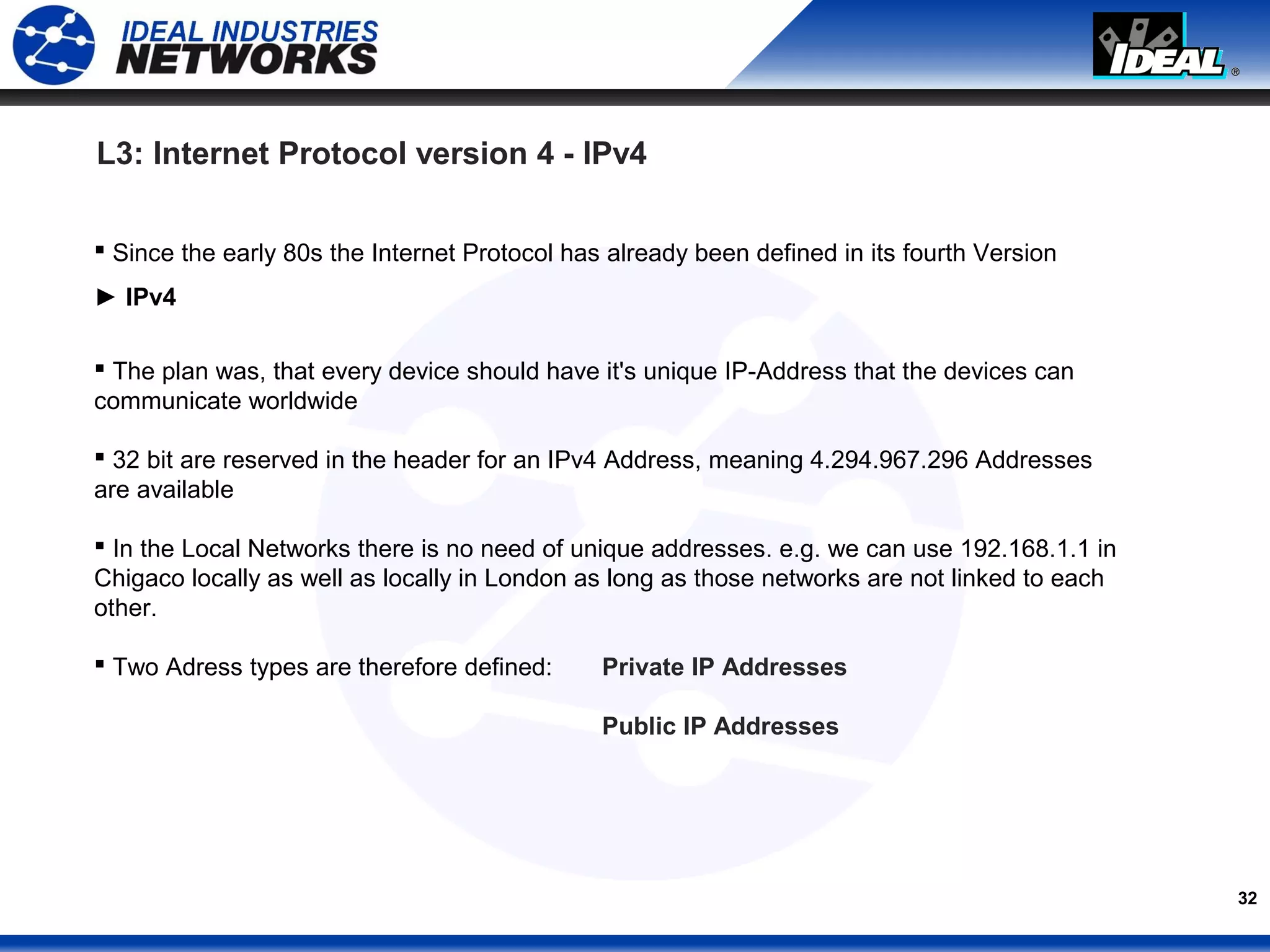 32
 Since the early 80s the Internet Protocol has already been defined in its fourth Version
► IPv4
 The plan was, that every device should have it's unique IP-Address that the devices can
communicate worldwide
 32 bit are reserved in the header for an IPv4 Address, meaning 4.294.967.296 Addresses
are available
 In the Local Networks there is no need of unique addresses. e.g. we can use 192.168.1.1 in
Chigaco locally as well as locally in London as long as those networks are not linked to each
other.
 Two Adress types are therefore defined: Private IP Addresses
Public IP Addresses
L3: Internet Protocol version 4 - IPv4
 