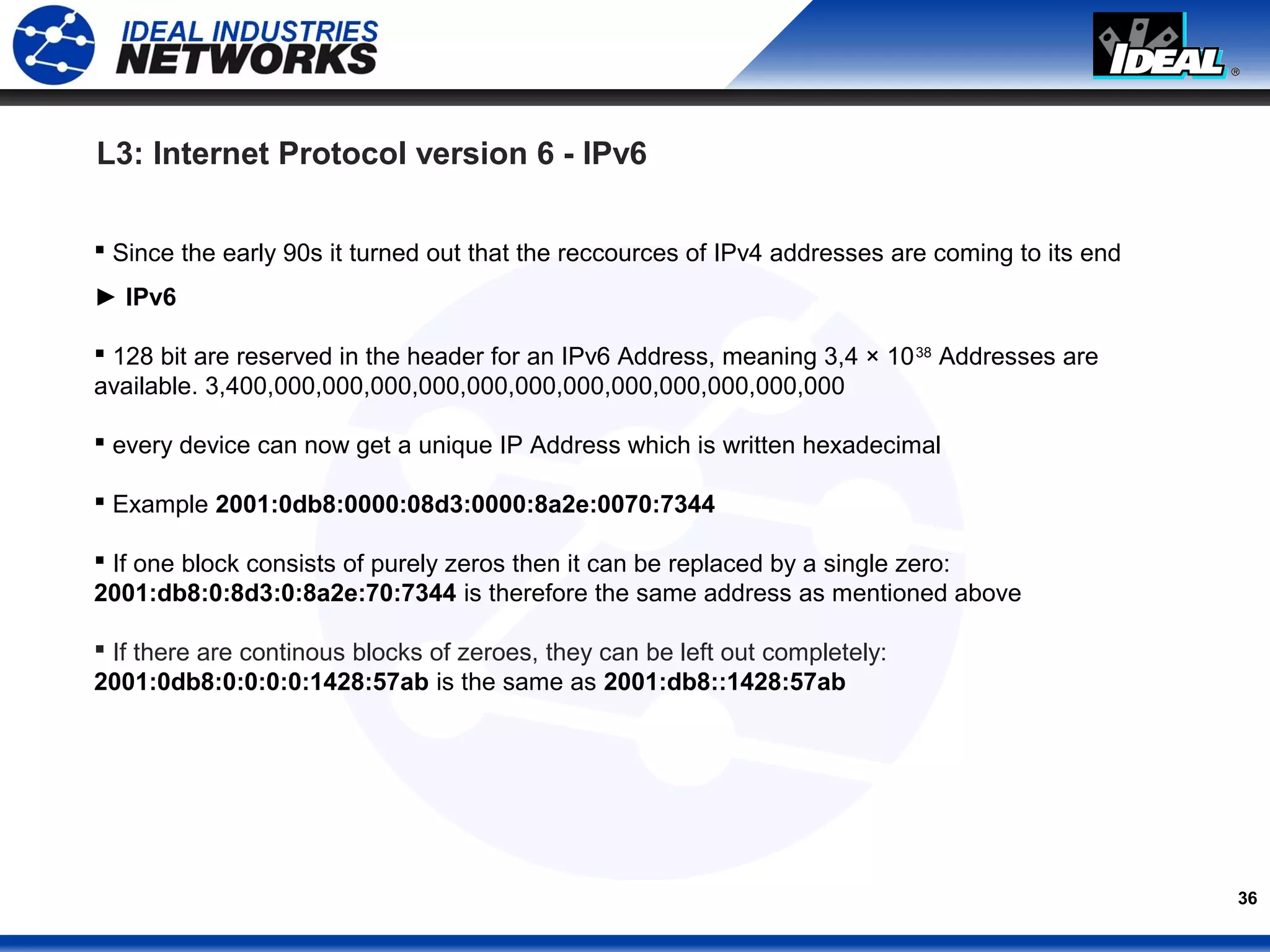 36
 Since the early 90s it turned out that the reccources of IPv4 addresses are coming to its end
► IPv6
 128 bit are reserved in the header for an IPv6 Address, meaning 3,4 × 1038
Addresses are
available. 3,400,000,000,000,000,000,000,000,000,000,000,000,000
 every device can now get a unique IP Address which is written hexadecimal
 Example 2001:0db8:0000:08d3:0000:8a2e:0070:7344
 If one block consists of purely zeros then it can be replaced by a single zero:
2001:db8:0:8d3:0:8a2e:70:7344 is therefore the same address as mentioned above
 If there are continous blocks of zeroes, they can be left out completely:
2001:0db8:0:0:0:0:1428:57ab is the same as 2001:db8::1428:57ab
L3: Internet Protocol version 6 - IPv6
 