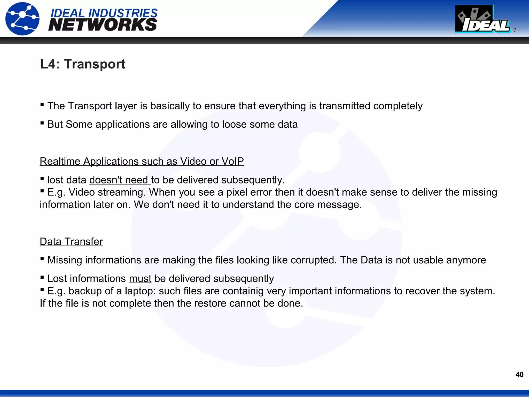 40
L4: Transport
 The Transport layer is basically to ensure that everything is transmitted completely
 But Some applications are allowing to loose some data
Realtime Applications such as Video or VoIP
 lost data doesn't need to be delivered subsequently.
 E.g. Video streaming. When you see a pixel error then it doesn't make sense to deliver the missing
information later on. We don't need it to understand the core message.
Data Transfer
 Missing informations are making the files looking like corrupted. The Data is not usable anymore
 Lost informations must be delivered subsequently
 E.g. backup of a laptop: such files are containig very important informations to recover the system.
If the file is not complete then the restore cannot be done.
 