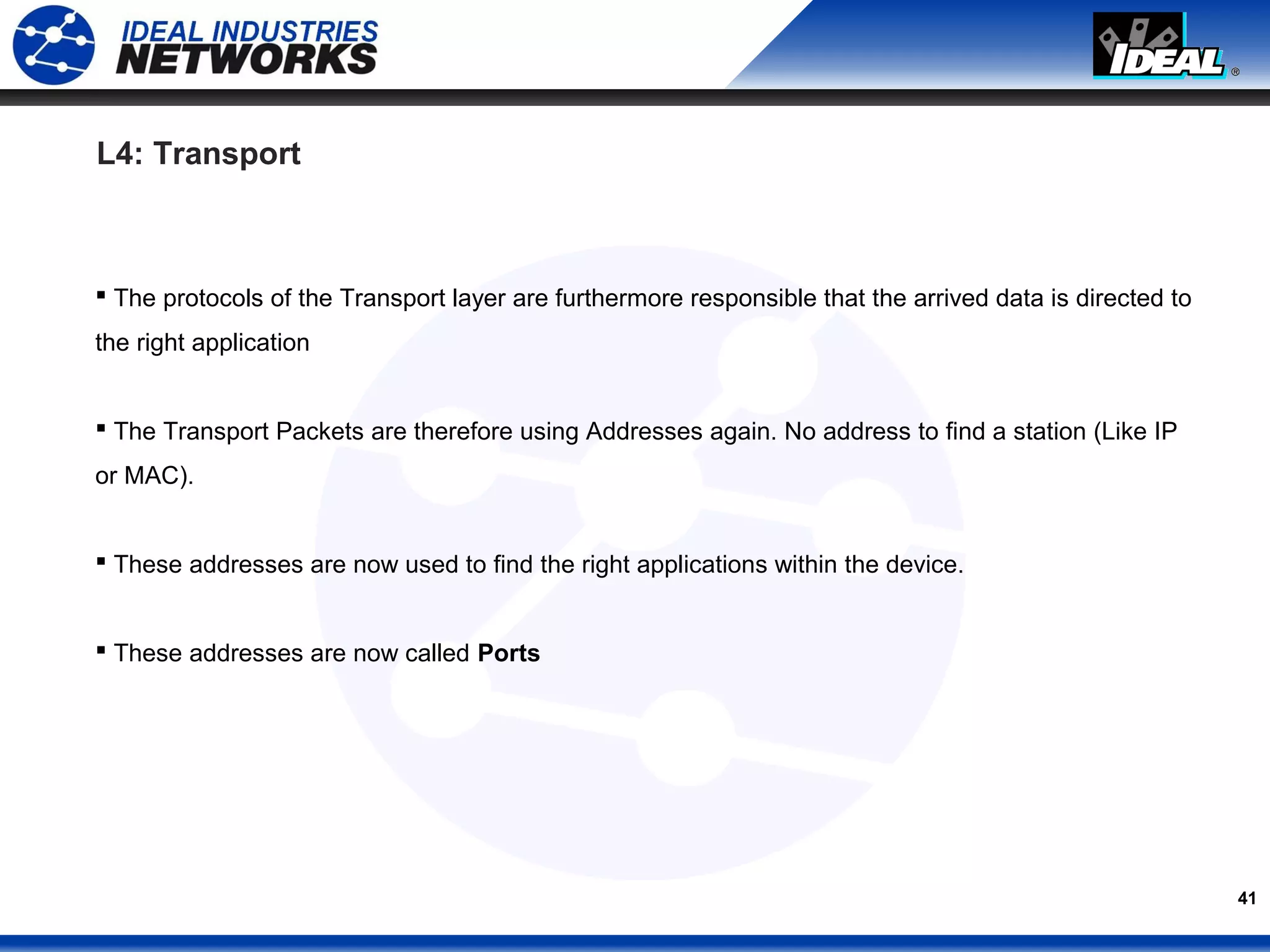 41
L4: Transport
 The protocols of the Transport layer are furthermore responsible that the arrived data is directed to
the right application
 The Transport Packets are therefore using Addresses again. No address to find a station (Like IP
or MAC).
 These addresses are now used to find the right applications within the device.
 These addresses are now called Ports
 