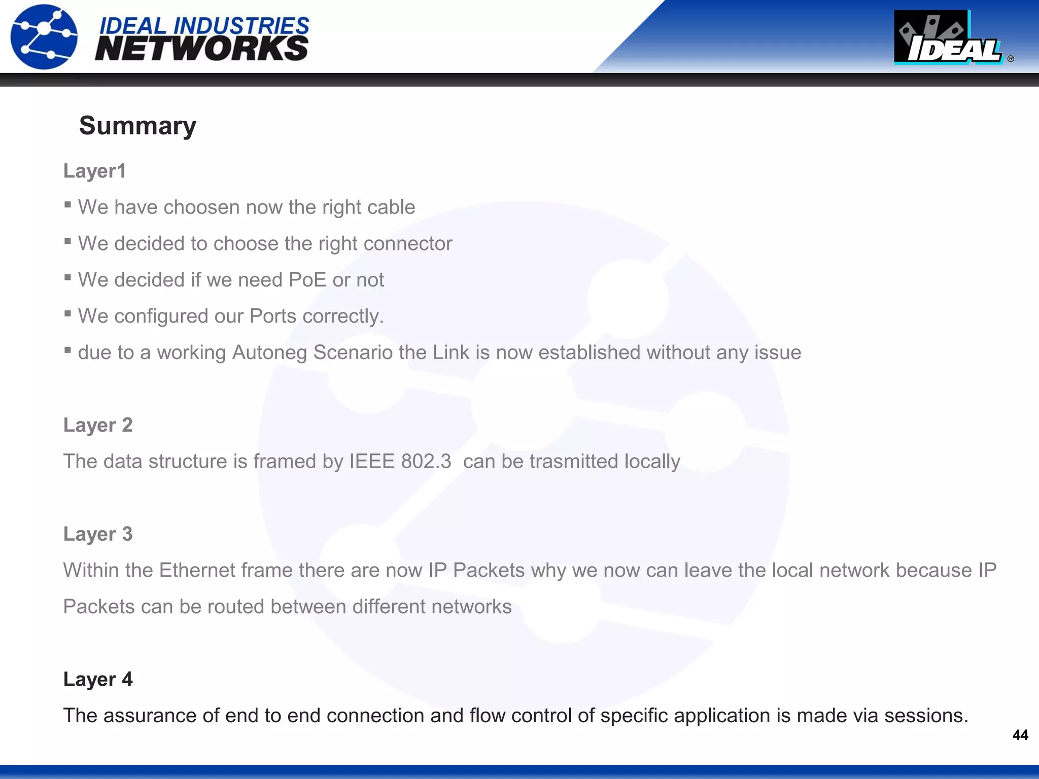 44
Summary
Layer1
 We have choosen now the right cable
 We decided to choose the right connector
 We decided if we need PoE or not
 We configured our Ports correctly.
 due to a working Autoneg Scenario the Link is now established without any issue
Layer 2
The data structure is framed by IEEE 802.3 can be trasmitted locally
Layer 3
Within the Ethernet frame there are now IP Packets why we now can leave the local network because IP
Packets can be routed between different networks
Layer 4
The assurance of end to end connection and flow control of specific application is made via sessions.
 