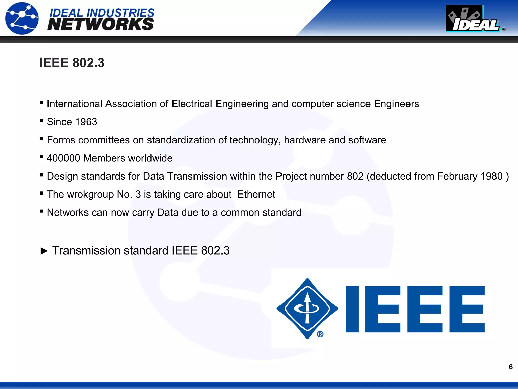 6
IEEE 802.3
 International Association of Electrical Engineering and computer science Engineers
 Since 1963
 Forms committees on standardization of technology, hardware and software
 400000 Members worldwide
 Design standards for Data Transmission within the Project number 802 (deducted from February 1980 )
 The wrokgroup No. 3 is taking care about Ethernet
 Networks can now carry Data due to a common standard
► Transmission standard IEEE 802.3
 