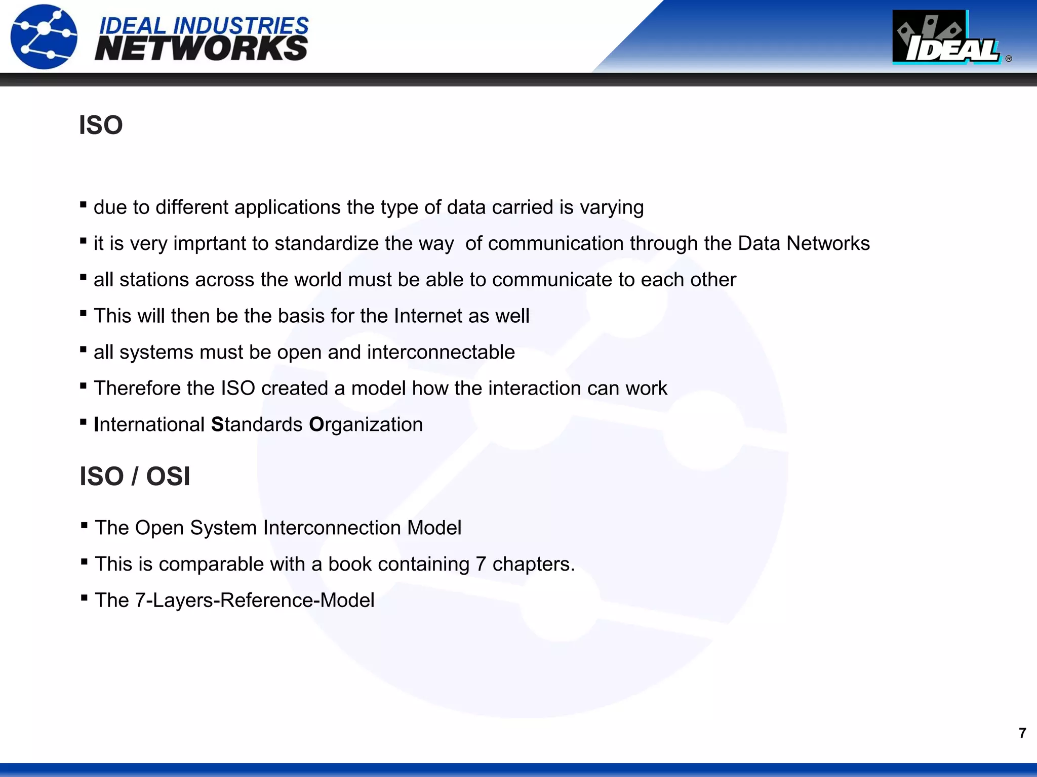 7
ISO
 due to different applications the type of data carried is varying
 it is very imprtant to standardize the way of communication through the Data Networks
 all stations across the world must be able to communicate to each other
 This will then be the basis for the Internet as well
 all systems must be open and interconnectable
 Therefore the ISO created a model how the interaction can work
 International Standards Organization
ISO / OSI
 The Open System Interconnection Model
 This is comparable with a book containing 7 chapters.
 The 7-Layers-Reference-Model
 