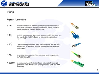 12
Ports
Optical - Connectors
 LC: Lucent Connector is the most common optical connector due
to its small form factor. It therefore displaced the SC connector
as the standard in the LAN. MM and SM
 SC: In 2002 the Subscriber Connector diplaced the ST-Connector as
the standard in the LAN. Easier to use as and requires less
space as ST.
 ST: The Straight Tip connector is still very common in the LAN. It is
mainly used in Multimode. Secure connection due to a bajonet
mechnaism.
 FC: Due to its robustness the Fiber Connector is still very common
in WAN. Mainly SM
 E2000: A mechanical Laser Protection flap is automaitcally closing to
protect the Fiber. Mainly used for Singlemode in MAN and WAN
Networks
 
