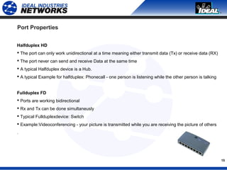 15
Port Properties
Halfduplex HD
 The port can only work unidirectional at a time meaning either transmit data (Tx) or receive data (RX)
 The port never can send and receive Data at the same time
 A typical Halfduplex device is a Hub.
 A typical Example for halfduplex: Phonecall - one person is listening while the other person is talking
Fullduplex FD
 Ports are working bidirectional
 Rx and Tx can be done simultaneusly
 Typical Fullduplexdevice: Switch
 Example:Videoconferencing - your picture is transmitted while you are receiving the picture of others
.
 