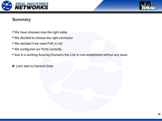 20
Summary
 We have choosen now the right cable
 We decided to choose the right connector
 We decided if we need PoE or not
 We configured our Ports correctly.
 due to a working Autoneg Scenario the Link is now established without any issue
► Let's start to transmit Data
 