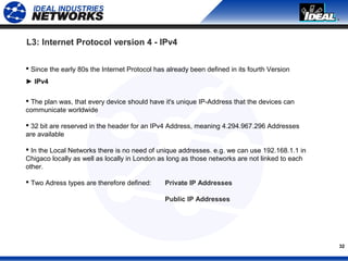 32
 Since the early 80s the Internet Protocol has already been defined in its fourth Version
► IPv4
 The plan was, that every device should have it's unique IP-Address that the devices can
communicate worldwide
 32 bit are reserved in the header for an IPv4 Address, meaning 4.294.967.296 Addresses
are available
 In the Local Networks there is no need of unique addresses. e.g. we can use 192.168.1.1 in
Chigaco locally as well as locally in London as long as those networks are not linked to each
other.
 Two Adress types are therefore defined: Private IP Addresses
Public IP Addresses
L3: Internet Protocol version 4 - IPv4
 