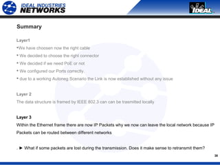 38
Summary
Layer1
We have choosen now the right cable
 We decided to choose the right connector
 We decided if we need PoE or not
 We configured our Ports correctly.
 due to a working Autoneg Scenario the Link is now established without any issue
Layer 2
The data structure is framed by IEEE 802.3 can can be trasmitted locally
Layer 3
Within the Ethernet frame there are now IP Packets why we now can leave the local network because IP
Packets can be routed between different networks
. ► What if some packets are lost during the transmission. Does it make sense to retransmit them?
 