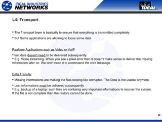 40
L4: Transport
 The Transport layer is basically to ensure that everything is transmitted completely
 But Some applications are allowing to loose some data
Realtime Applications such as Video or VoIP
 lost data doesn't need to be delivered subsequently.
 E.g. Video streaming. When you see a pixel error then it doesn't make sense to deliver the missing
information later on. We don't need it to understand the core message.
Data Transfer
 Missing informations are making the files looking like corrupted. The Data is not usable anymore
 Lost informations must be delivered subsequently
 E.g. backup of a laptop: such files are containig very important informations to recover the system.
If the file is not complete then the restore cannot be done.
 