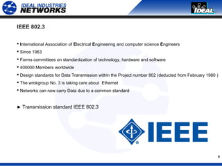6
IEEE 802.3
 International Association of Electrical Engineering and computer science Engineers
 Since 1963
 Forms committees on standardization of technology, hardware and software
 400000 Members worldwide
 Design standards for Data Transmission within the Project number 802 (deducted from February 1980 )
 The wrokgroup No. 3 is taking care about Ethernet
 Networks can now carry Data due to a common standard
► Transmission standard IEEE 802.3
 