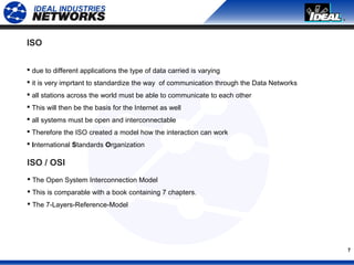 7
ISO
 due to different applications the type of data carried is varying
 it is very imprtant to standardize the way of communication through the Data Networks
 all stations across the world must be able to communicate to each other
 This will then be the basis for the Internet as well
 all systems must be open and interconnectable
 Therefore the ISO created a model how the interaction can work
 International Standards Organization
ISO / OSI
 The Open System Interconnection Model
 This is comparable with a book containing 7 chapters.
 The 7-Layers-Reference-Model
 