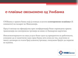 е - плаќање   овозможено од УниБанка UNI Банка е првата банка која ја воведе услугата  електронско плаќање  (E commerce) на пазарот во Македонија.  Пред 6 месеци на официјална прес конференција беше спроведена првата трансакција на електронска трговија во живо со банкарски картички. Имплементирањето на оваа услуга беше еден од приоритети во работењето, успеавме да се наметнеме како прва банка што успеа во тоа, склучени се многу договори со голем број клиенти/трговци, очекуваме бројот да порасне во иднина. 
