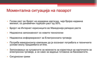 Моментална ситуација на пазарот Голем раст во бројот на издадени картички, чија бројка надмина милион, со динамичен годишен раст од 50%. Бројот на Интернет корисниците во Македонија рапидно расте Недоволна запознаеност со новите технологии Недоволна информираност за Електронската трговија Потреба македонските компании да ја осознаат потребата и техничките услови окoлу продажбата on-line. Запознавање на купувачите за можноста за користење на картичките за електронска трговија, а не само за вадење готовина на банкоматите. Сигурносни грижи 