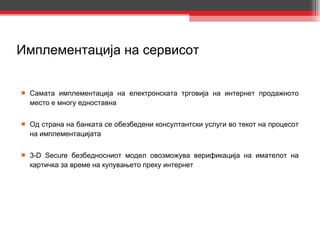 Имплементација на сервисот Самата имплементација на електронската трговија на интернет продажното место е многу едноставна Од страна на банката се обезбедени консултантски услуги во текот на процесот на имплементацијата 3-D Secure  безбедносниот модел овозможува верификација на имателот на картичка за време на купувањето преку интернет 