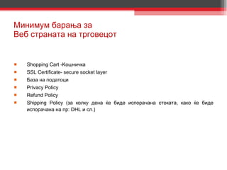 Минимум барања за  Веб страната на трговецот Shopping Cart   -Ko шничка SSL Certificate- secure socket layer База на податоци Privacy Policy Refund Policy Shipping Policy  ( за колку дена ќе биде испорачана стоката, како ќе биде испорачана на пр :  DHL  и сл.)  