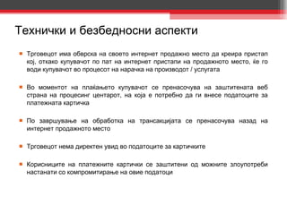 Технички и безбедносни аспекти Трговецот има обврска на своето интернет продажно место да креира пристап кој, откако купувачот по пат на интернет пристапи на продажното место, ќе го води купувачот во процесот на нарачка на производот / услугата Во моментот на плаќањето купувачот се пренасочува на заштитената веб страна на процесинг центарот, на која е потребно да ги внесе податоците за платежната картичка По завршување на обработка на трансакцијата се пренасочува назад на интернет продажното место Трговецот нема директен увид во податоците за картичките Корисниците на платежните картички се заштитени од можните злоупотреби настанати со компромитирање на овие податоци 