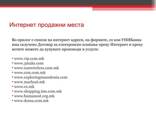 Интернет продажни места Во прилог е список на интернет адреси, на фирмите, со кои УНИБанка има склучено Договор за електронско плаќање преку Интернет и преку истите можете да купувате производи и услуги: www.vip.com.mk www.3maks.com www.sunwireless.com.mk www.crm.com.mk www.exploringmacedonia.com www.marhost.mk www.ex.mk www.shopping.tim.com.mk www.humanost.org.mk www.doma.com.mk 