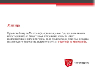 Мисија  Првиот вебинар во Македонија, организиран од Е-невладина, ги спои претставниците од банките и од компаниите кои веќе имаат имплементирано онлајн трговија, за да споделат свои мислења, искуства и заедно да ги разрешиме дилемите на тема:  е-трговија во Македонија. 