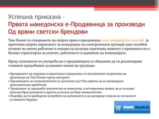 Тим Поинт со отворањето на својата прва е-продавница  www.shopping.tim.com.mk   ја претстави својата сериозност за воведување на електронската трговија како посебен сегмент во своето работење и покажа од колкава стратешка важност е примената на е-бизнис стратегијата за успехот, работењето и иднината на компанијата. Преку пуштањето во употреба на е-продавницата се обидовме да ги реализираме главните придобивки од ваквиот начин на тргување. •  Креирањето на нарачки и едноставно управување со целокупниот асортиман на  производи на Тим Поинт преку интернет  •  Производите до потрошувачите се достапни 24/7 без притоа да се ангажираат  дополнителни вработени •  Трошоците за продажба значително се намалени, а истовремено можат да се услужат  поголем број купувачи и притоа услугата да биде поквалитетна •  Подобро да ги разбереме потребите на купувачите и да креираме понуда во согласност  со нивните барања. Успешна приказна –  Првата македонска е-Продавница за производи Од врвни светски брендови 