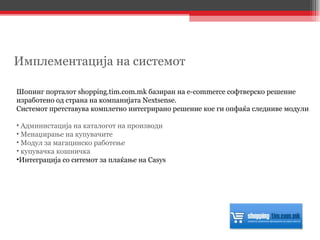 Шопинг порталот  shopping.tim.com.mk  базиран на  e-commerce  софтверско решение изработено од страна на компанијата  Nextsense.  Системот претставува комплетно интегрирано решение кое ги опфаќа следниве модули Администација на каталогот на производи Менаџирање на купувачите Модул за магацинско работење купувачка кошничка Интеграција со ситемот за плаќање на Casys Имплементација на системот 