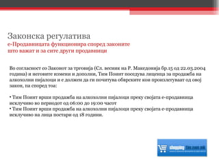 Во согласност со Законот за трговија (Сл. весник на Р. Македонија бр.15 од 22.03.2004 година) и неговите измени и дополни, Тим Поинт поседува лиценца за продажба на алкохолни пијалоци и е должен да ги почитува обврските кои произлегуваат од овој закон, па според тоа:  Тим Поинт врши продажба на алкохолни пијалоци преку својата е-продавница исклучиво во периодот од 06:00 до 19:00 часот Тим Поинт врши продажба на алкохолни пијалоци преку својата е-продавница исклучиво на лица постари од 18 години.  Законска регулатива е-Продавницата функционира според законите  што важат и за сите други продавници 