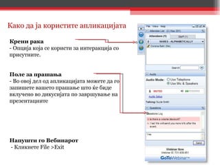 Крени рака  - Опција која се користи за интеракција со присутните.  Поле за прашања  - Во овој дел од апликацијата можете да го запишете вашето прашање што ќе   биде вклучено во дикусијата по завршување на презентациите Напушти го Вебинарот - Кликнете File >Exit Како да ја користите апликацијата 