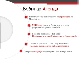 Вебинар   Агенда Претставување на пионерите во  еТрговијата  во Македонија УНИБанка  е првата банка која ја воведе услугата електронско плаќање Успешна приказна –  Tim Point   Првата вистинска е-Продавница во Македонија Успешна приказна –  Exploring  Macedonia   Плаќање на депозит за  online  резервација Отворена  дискусија  и одговори на вашите прашања 
