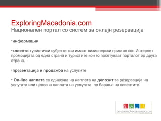ExploringMacedonia.com Национален портал со систем за онлајн резервација информации клиенти  туристички субјекти кои имаат визионерски пристап кон Интернет промоцијата од една страна и туристите кои го посетуваат порталот од друга страна.  презентација и продажба  на услугите Оn-line наплата  се однесува на наплата на  депозит  за резервација на услугата или целосна наплата на услугата, по барање на клиентите.  