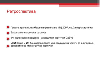 Ретроспектива Првата трансакција беше направена во Мај 2007, со Дајнерс картичка  Закон   за електронска трговија Функционален процесор на кредитни картички CaSys УНИ банка и ИК банка беа првите кои овозможија услуги за е-плаќање, соодветно со Master и Visa картички 