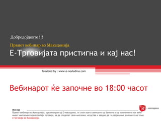 Е-Трговијата пристигна и кај нас! Provided by : www.e-nevladina.com Добредојдовте  !!! Првиот вебинар во Македонија Вебинарот ќе започне во 18:00 часот Мисија Првиот вебинар во Македонија, организиран од Е-невладина, ги спои претставниците од банките и од компаниите кои веќе имаат имплементирано онлајн трговија, за да споделат свои мислења, искуства и заедно да ги разрешиме дилемите на тема:  е-трговија во Македонија. 
