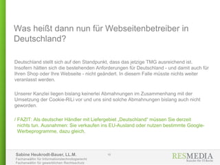 Sabine Heukrodt-Bauer, LL.M.
Fachanwältin für Informationstechnologierecht
Fachanwältin für gewerblichen Rechtsschutz
Was heißt dann nun für Webseitenbetreiber in
Deutschland?
Deutschland stellt sich auf den Standpunkt, dass das jetzige TMG ausreichend ist.
Insofern hätten sich die bestehenden Anforderungen für Deutschland - und damit auch für
Ihren Shop oder Ihre Webseite - nicht geändert. In diesem Falle müsste nichts weiter
veranlasst werden.
Unserer Kanzlei liegen bislang keinerlei Abmahnungen im Zusammenhang mit der
Umsetzung der Cookie-RiLi vor und uns sind solche Abmahnungen bislang auch nicht
geworden.
/ FAZIT: Als deutscher Händler mit Liefergebiet „Deutschland“ müssen Sie derzeit
nichts tun. Ausnahmen: Sie verkaufen ins EU-Ausland oder nutzen bestimmte Google-
Werbeprogramme, dazu gleich.
10
 