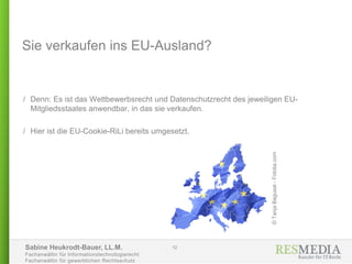 Sabine Heukrodt-Bauer, LL.M.
Fachanwältin für Informationstechnologierecht
Fachanwältin für gewerblichen Rechtsschutz
Sie verkaufen ins EU-Ausland?
/ Denn: Es ist das Wettbewerbsrecht und Datenschutzrecht des jeweiligen EU-
Mitgliedsstaates anwendbar, in das sie verkaufen.
/ Hier ist die EU-Cookie-RiLi bereits umgesetzt.
12
©TanjaBagusat-Fotolia.com
 