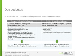 Sabine Heukrodt-Bauer, LL.M.
Fachanwältin für Informationstechnologierecht
Fachanwältin für gewerblichen Rechtsschutz
Das bedeutet:
/ Je nach Art des Cookies können Anpassungen im Shop erforderlich sein:
13
Zwingend erforderliche Cookies Cookies für zusätzliche Zwecke
= Cookies, die für die Nutzung des
Angebots erforderlich sind:
= Cookies, die für die Nutzung des Angebots
NICHT erforderlich sind:
- Spracheinstellungen des Nutzers
- Anzahl angezeigter Resultate pro Seite
- Inhalt des Warenkorbs
- Speicherung des Inputs mehrseitiger Formulare
- Login Cookies, damit Nutzer sich nicht auf jeder
Unterseite einzeln einloggen muss (allerdings nur als
Session-Cookie)
- Cookies zur Wiedergabe von Medieninhalten (Flash-
Cookies)
- Tracking Cookies
- Werbecookies
- Analysecookies
- Cookies von Social Media Plattformen (Facebook etc.)
Keine Informationspflichten
Keine Pflicht zur Einholung des Einverständnisses
Informationspflichten in der Datenschutzinfo
Pflicht zur Einholung des Einverständnisses
 