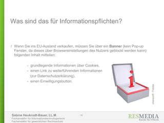 Sabine Heukrodt-Bauer, LL.M.
Fachanwältin für Informationstechnologierecht
Fachanwältin für gewerblichen Rechtsschutz
Was sind das für Informationspflichten?
/ Wenn Sie ins EU-Ausland verkaufen, müssen Sie über ein Banner (kein Pop-up
Fenster, da dieses über Browsereinstellungen des Nutzers geblockt werden kann)
folgenden Inhalt mitteilen:
- grundlegende Informationen über Cookies,
- einen Link zu weiterführenden Informationen
(zur Datenschutzerklärung),
- einen Einwilligungsbutton.
14
cherezoff-Fotolia
 