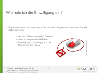 Sabine Heukrodt-Bauer, LL.M.
Fachanwältin für Informationstechnologierecht
Fachanwältin für gewerblichen Rechtsschutz
Wie hole ich die Einwilligung ein?
/ Der Nutzer muss zustimmen, wenn Sie per nicht zwingend erforderlichem Cookie
Daten sammeln:
- vor dem Setzen des ersten Cookies
- ohne voreingestelltes Häkchen
- freiwillig (also unabhängig von der
Nutzbarkeit des Shops.)
16
©mipan–Fotolia.com
 